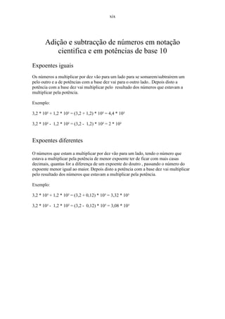 xix




       Adição e subtracção de números em notação
          cientifica e em potências de base 10
Expoentes iguais
Os números a multiplicar por dez vão para um lado para se somarem/subtraírem um
pelo outro e a de potências com a base dez vai para o outro lado.. Depois disto a
potência com a base dez vai multiplicar pelo resultado dos números que estavam a
multiplicar pela potência.

Exemplo:

3,2 * 10² + 1,2 * 10² = (3,2 + 1,2) * 10² = 4,4 * 10²

3,2 * 10² - 1,2 * 10² = (3,2 - 1,2) * 10² = 2 * 10²


Expoentes diferentes

O números que estam a multiplicar por dez vão para um lado, tendo o número que
estava a multiplicar pela potência de menor expoente ter de ficar com mais casas
decimais, quantas for a diferença de um expoente do doutro , passando o número do
expoente menor igual ao maior. Depois disto a potência com a base dez vai multiplicar
pelo resultado dos números que estavam a multiplicar pela potência.

Exemplo:

3,2 * 10³ + 1,2 * 10² = (3,2 + 0,12) * 10³ = 3,32 * 10³

3,2 * 10³ - 1,2 * 10² = (3,2 - 0,12) * 10³ = 3,08 * 10³
 