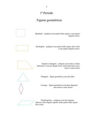 ii


      1º Período

 Figuras geométricas



Quadrado – polígono com quatro lados iguais e com quatro
                                         ângulos rectos.




Rectângulo – polígono com quatro lados iguais dois a dois
                           e com quatro ângulos rectos.




        Trapézio rectângulo – polígono com todos os lados
  diferentes e com um ângulo recto, tendo duas bases uma.
                                      maior e outra menor



      Triângulo – figura geométrica com três lados



      Losango – figura geométrica com duas diagonais
                      uma maior e outra menor.       .




        Paralelogramo – polígono com dois ângulos
obtusos e dois ângulos agudos tendo quatro lados iguais
dois a dois.
 