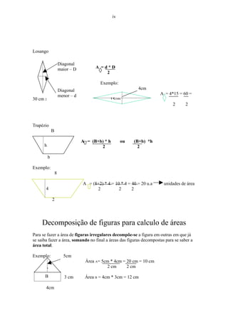iv




Losango

                      Diagonal
                      maior – D         A =d*D
                                            2

                                           Exemplo:
                      Diagonal                                4cm
                      menor – d                                          A = 4*15 = 60 =
30 cm 2                                         15cm
                                                                               2     2



Trapézio
              B

                                  A = (B+b) * h        ou   (B+b) *h
      h                                   2                   2

          b

Exemplo:
                  8

                                  A = (8+2) * 4 = 10 * 4 = 40 = 20 u.a    unidades de área
       4                                2           2      2

              2




     Decomposição de figuras para calculo de áreas
Para se fazer a área de figuras irregulares decompõe-se a figura em outras em que já
se saiba fazer a área, somando no final a áreas das figuras decompostas para se saber a
área total.

Exemplo:                5cm
                                   Área A= 5cm * 4cm = 20 cm = 10 cm
                                             2 cm      2 cm
       A
      B                  3 cm      Área B = 4cm * 3cm = 12 cm

       4cm
 