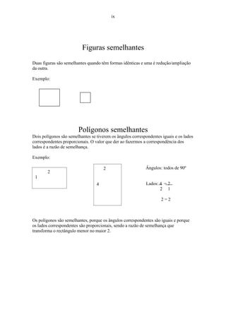 ix




                          Figuras semelhantes
Duas figuras são semelhantes quando têm formas idênticas e uma é redução/ampliação
da outra.

Exemplo:




                        Polígonos semelhantes
Dois polígonos são semelhantes se tiverem os ângulos correspondentes iguais e os lados
correspondentes proporcionais. O valor que der ao fazermos a correspondência dos
lados é a razão de semelhança.

Exemplo:

                                      2                     Ângulos: todos de 90º
        2
 1
                                  4                         Lados: 4 = 2
                                                                   2 1

                                                                    2=2



Os polígonos são semelhantes, porque os ângulos correspondentes são iguais e porque
os lados correspondentes são proporcionais, sendo a razão de semelhança que
transforma o rectângulo menor no maior 2.
 