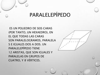 PARALELEPÍPEDO 
ES UN POLIEDRO DE SEIS CARAS 
(POR TANTO, UN HEXAEDRO), EN 
EL QUE TODAS LAS CARAS 
SON PARALELOGRAMOS, PARALELA 
S E IGUALES DOS A DOS. UN 
PARALELEPÍPEDO TIENE 
12 ARISTAS, QUE SON IGUALES Y 
PARALELAS EN GRUPOS DE 
CUATRO, Y 8 VÉRTICES. 
