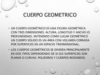 CUERPO GEOMETRICO 
• UN CUERPO GEOMÉTRICO ES UNA FIGURA GEOMÉTRICA 
CON TRES DIMENSIONES: ALTURA, LONGITUD Y ANCHO (O 
PROFUNDIDAD). ENTENDIDO COMO LUGAR GEOMÉTRICO 
UN CUERPO SÓLIDO ES UN ÁREA CON VOLUMEN CERRADA 
POR SUPERFICIES EN UN ESPACIO TRIDIMENSIONAL. 
• LOS CUERPOS GEOMÉTRICOS SE DIVIDEN PRINCIPALMENTE 
EN DOS TIPOS DEPENDIENDO DE SI SUS SUPERFICIES SON 
PLANAS O CURVAS: POLIEDROS Y CUERPOS REDONDOS. 
 