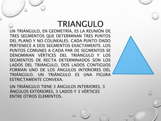TRIANGULO 
UN TRIÁNGULO, EN GEOMETRÍA, ES LA REUNIÓN DE 
TRES SEGMENTOS QUE DETERMINAN TRES PUNTOS 
DEL PLANO Y NO COLINEALES. CADA PUNTO DADO 
PERTENECE A DOS SEGMENTOS EXACTAMENTE. LOS 
PUNTOS COMUNES A CADA PAR DE SEGMENTOS SE 
DENOMINAN VÉRTICES DEL TRIÁNGULO Y LOS 
SEGMENTOS DE RECTA DETERMINADOS SON LOS 
LADOS DEL TRIÁNGULO. DOS LADOS CONTIGUOS 
FORMAN UNO DE LOS ÁNGULOS INTERIORES DEL 
TRIÁNGULO. UN TRIÁNGULO ES UNA FIGURA 
ESTRICTAMENTE CONVEXA. 
UN TRIÁNGULO TIENE 3 ÁNGULOS INTERIORES, 3 
ÁNGULOS EXTERIORES, 3 LADOS Y 3 VÉRTICES 
ENTRE OTROS ELEMENTOS. 
 