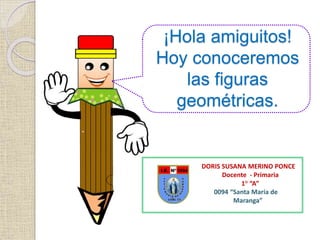 ¡Hola amiguitos!
Hoy conoceremos
las figuras
geométricas.
DORIS SUSANA MERINO PONCE
Docente - Primaria
1° “A”
0094 “Santa María de
Maranga”
 