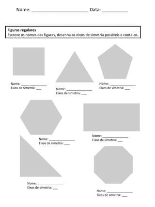 Nome: ______________________ Data: __________ Figuras regulares Escreve os nomes das figuras, desenha os eixos de simetria possíveis e conta-os. Nome: _______________ Eixos de simetria: ___ Nome: _______________ Eixos de simetria: ___ Nome: _______________ Eixos de simetria: ___ Nome: _______________ Eixos de simetria: ___ Nome: _______________ Eixos de simetria: ___ Nome: _______________ Eixos de simetria: ___ Nome: _______________ Eixos de simetria: ___ 