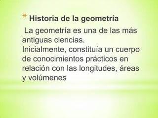 * Historia de la geometría
La geometría es una de las más
antiguas ciencias.
Inicialmente, constituía un cuerpo
de conocimientos prácticos en
relación con las longitudes, áreas
y volúmenes

 