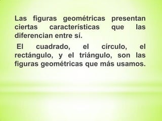 Las figuras geométricas presentan
ciertas
características
que
las
diferencian entre sí.

El
cuadrado,
el
círculo,
el
rectángulo, y el triángulo, son las
figuras geométricas que más usamos.

 