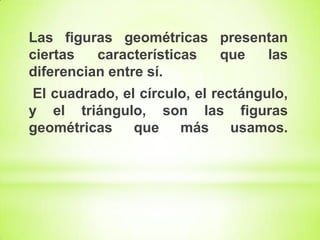 Las figuras geométricas presentan
ciertas
características
que
las
diferencian entre sí.
El cuadrado, el círculo, el rectángulo,
y el triángulo, son las figuras
geométricas
que más
usamos.

 