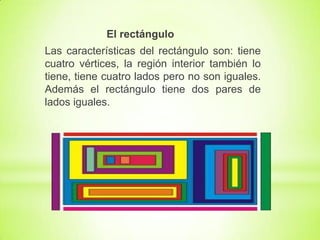 El rectángulo
Las características del rectángulo son: tiene
cuatro vértices, la región interior también lo
tiene, tiene cuatro lados pero no son iguales.
Además el rectángulo tiene dos pares de
lados iguales.

 