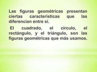 Las figuras geométricas presentan
ciertas
características
que
las
diferencian entre sí.
El
cuadrado,
el
círculo,
el
rectángulo, y el triángulo, son las
figuras geométricas que más usamos.

 