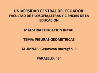UNIVERSIDAD CENTRAL DEL ECUADOR  FACULTAD DE FILOSOFIA,LETRAS Y CIENCIAS DE LA EDUCACION MAESTRIA EDUCACION INCIAL TEMA: FIGURAS GEOMETRICAS ALUMNAS: Genoveva Barragán. S PARALELO: “B” 