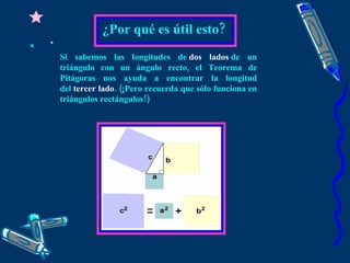 ¿Por qué es útil esto? Si sabemos las longitudes de  dos lados  de un triángulo con un ángulo recto, el Teorema de Pitágoras nos ayuda a encontrar la longitud del  tercer lado . (¡Pero recuerda que sólo funciona en triángulos rectángulos!) 