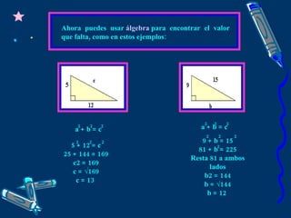 Ahora puedes usar  álgebra   para encontrar el valor que falta, como en estos ejemplos: a + b = c 5 + 12 = c 25 + 144 = 169 c2 = 169 c = √169 c = 13  2  2  2 2  2  2 a + b = c 2  2  2 9 + b = 15 81 + b = 225 Resta 81 a ambos lados b2 = 144 b = √144 b = 12  2  2  2 2  