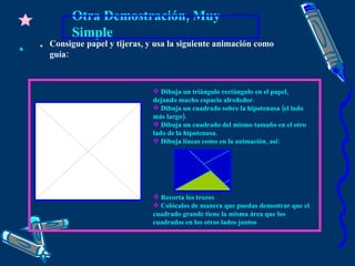 Otra Demostración, Muy Simple Dibuja un triángulo rectángulo en el papel, dejando mucho espacio alrededor. Dibuja un cuadrado sobre la hipotenusa (el lado más largo). Dibuja un cuadrado del mismo tamaño en el otro lado de la hipotenusa. Dibuja líneas como en la animación, así: Recorta los trozos Colócalos de manera que puedas demostrar que el cuadrado grande tiene la misma área que los cuadrados en los otros lados juntos Consigue papel y tijeras, y usa la siguiente animación como guía: 