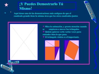 ¡Y Puedes Demostrarlo Tú Mismo! Mira la animación, y presta atención cuando se  empiecen a mover los triángulos. Quizás quieras verla varias veces para entender bien lo que pasa.   El triángulo violeta es el importante. Aquí tienes una de las demostraciones más antiguas de que el cuadrado grande tiene la misma área que los otros cuadrados juntos 
