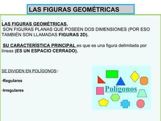LAS FIGURAS GEOMÉTRICAS,
SON FIGURAS PLANAS QUE POSEEN DOS DIMENSIONES (POR ESO
TAMBIÉN SON LLAMADAS FIGURAS 2D).
SU CARACTERÍSTICA PRINCIPAL es que es una figura delimitada por
líneas (ES UN ESPACIO CERRADO).
SE DIVIDEN EN POLÍGONOS:
-Regulares
-Irregulares
LAS FIGURAS GEOMÉTRICAS