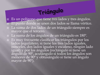    Es un polígono que tiene tres lados y tres ángulos.
   El punto donde se unen dos lados se llama vértice.
   La suma de dos lados de un triángulo siempre es
    mayor que el tercero.
   La suma de los ángulos de un triángulo es 180º.
   Es muy frecuente clasificar los triángulos por los
    lados (equilátero, si tiene los tres lados iguales,
    isósceles, dos lados iguales y escaleno, ningún lado
    igual) y por los ángulos (rectángulo si tiene un
    ángulo de 90º, acutángulo si todos los ángulos son
    menores de 90º y obtusángulo si tiene un ángulo
    mayor de 90º).
 