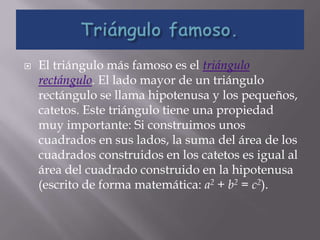    El triángulo más famoso es el triángulo
    rectángulo. El lado mayor de un triángulo
    rectángulo se llama hipotenusa y los pequeños,
    catetos. Este triángulo tiene una propiedad
    muy importante: Si construimos unos
    cuadrados en sus lados, la suma del área de los
    cuadrados construidos en los catetos es igual al
    área del cuadrado construido en la hipotenusa
    (escrito de forma matemática: a2 + b2 = c2).
 