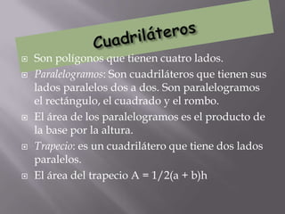    Son polígonos que tienen cuatro lados.
   Paralelogramos: Son cuadriláteros que tienen sus
    lados paralelos dos a dos. Son paralelogramos
    el rectángulo, el cuadrado y el rombo.
   El área de los paralelogramos es el producto de
    la base por la altura.
   Trapecio: es un cuadrilátero que tiene dos lados
    paralelos.
   El área del trapecio A = 1/2(a + b)h
 
