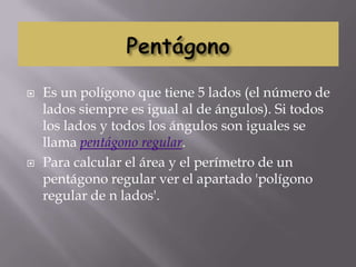    Es un polígono que tiene 5 lados (el número de
    lados siempre es igual al de ángulos). Si todos
    los lados y todos los ángulos son iguales se
    llama pentágono regular.
   Para calcular el área y el perímetro de un
    pentágono regular ver el apartado 'polígono
    regular de n lados'.
 