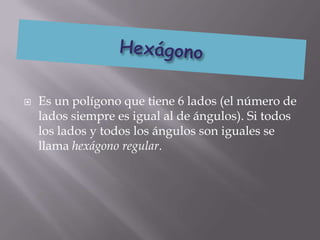    Es un polígono que tiene 6 lados (el número de
    lados siempre es igual al de ángulos). Si todos
    los lados y todos los ángulos son iguales se
    llama hexágono regular.
 