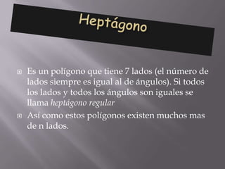    Es un polígono que tiene 7 lados (el número de
    lados siempre es igual al de ángulos). Si todos
    los lados y todos los ángulos son iguales se
    llama heptágono regular
   Así como estos polígonos existen muchos mas
    de n lados.
 