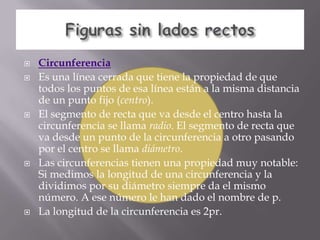    Circunferencia
   Es una línea cerrada que tiene la propiedad de que
    todos los puntos de esa línea están a la misma distancia
    de un punto fijo (centro).
   El segmento de recta que va desde el centro hasta la
    circunferencia se llama radio. El segmento de recta que
    va desde un punto de la circunferencia a otro pasando
    por el centro se llama diámetro.
   Las circunferencias tienen una propiedad muy notable:
    Si medimos la longitud de una circunferencia y la
    dividimos por su diámetro siempre da el mismo
    número. A ese número le han dado el nombre de p.
   La longitud de la circunferencia es 2pr.
 