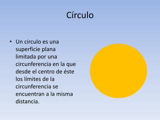 Círculo
• Un circulo es una
superficie plana
limitada por una
circunferencia en la que
desde el centro de éste
los límites de la
circunferencia se
encuentran a la misma
distancia.
 