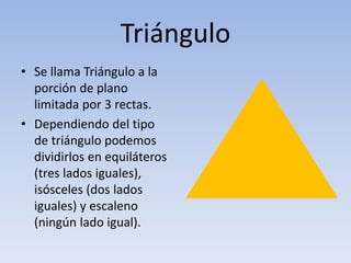 Triángulo
• Se llama Triángulo a la
porción de plano
limitada por 3 rectas.
• Dependiendo del tipo
de triángulo podemos
dividirlos en equiláteros
(tres lados iguales),
isósceles (dos lados
iguales) y escaleno
(ningún lado igual).
 