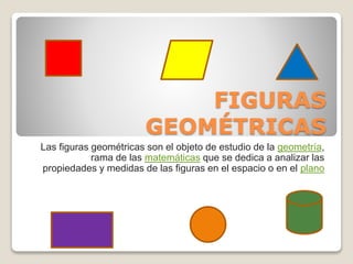 FIGURAS 
GEOMÉTRICAS 
Las figuras geométricas son el objeto de estudio de la geometría, 
rama de las matemáticas que se dedica a analizar las 
propiedades y medidas de las figuras en el espacio o en el plano 
 