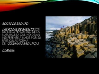 ROCAS DE BASALTO
LAS ROCAS DE BASALTO SON
UN BELLO FENÓMENO DE LA
NATURALEZA QUE NO DEJAN
INDIFERENTE A NADIE POR SU
PARTÍCULAS FORMA
DE COLUMNAS BASÁLTICAS.
ISLANDIA
 