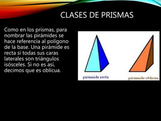 CLASES DE PRISMAS
Como en los prismas, para
nombrar las pirámides se
hace referencia al polígono
de la base. Una pirámide es
recta si todas sus caras
laterales son triángulos
isósceles. Si no es así,
decimos que es oblicua.
 
