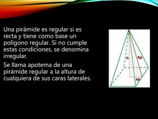 Una pirámide es regular si es
recta y tiene como base un
polígono regular. Si no cumple
estas condiciones, se denomina
irregular.
Se llama apotema de una
pirámide regular a la altura de
cualquiera de sus caras laterales.
 