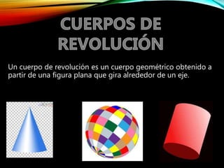 Un cuerpo de revolución es un cuerpo geométrico obtenido a
partir de una figura plana que gira alrededor de un eje.
 