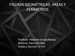 FIGURAS GEOMÉTRICAS: ÁREAS Y
PERÍMETROS
Profesor: Máximo Chuquillanqui
Alumno: Favio Zevallos
Grado y Sección: 5°A-II
 