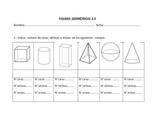 FIGURAS GEOMÉTRICAS 3 D
Nombre:…………………………………………………………………………………… fecha:…………………………………………..
1.- Indica número de caras, vértices y aristas de los siguientes cuerpos.
N° caras:………….
N° vértices……….
N° aristas…………
N° caras:…………
N° vértices………
N° aristas………
N° caras:………….
N° vértices……….
N° aristas………….
N° caras:………….
N° vértices……….
N° aristas………….
N° caras:………….
N° vértices……….
N° aristas………….
N° caras:………….
N° vértices……….
N° aristas…………
 