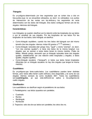 Triangulo:
Es un polígono determinado por tres segmentos que se cortan dos a dos en
tres puntos (que no se encuentran alineados, es decir: no colineales). Los puntos
de intersección de las rectas son los vértices y los segmentos de recta
determinados son los lados del triángulo. Dos lados contiguos forman uno de los
ángulos interiores del triángulo.
Características:
Los triángulos se pueden clasificar por la relación entre las longitudes de sus lados
o por la amplitud de sus ángulos. Por las longitudes de sus lados Por las
longitudes de sus lados, todo triángulo se clasifica:
 Como triángulo equilátero, cuando los tres lados del triángulo son del mismo
tamaño (los tres ángulos internos miden 60 grados ó radianes.)
 Como triángulo isósceles (del griego ἴσος "igual" y σκέλη "piernas", es decir,
"con dos piernas iguales"), si tiene dos lados de la misma longitud. Los
ángulos que se oponen a estos lados tienen la misma medida. (Tales de
Mileto, filósofo griego, demostró que un triángulo isósceles tiene dos ángulos
iguales, estableciendo así una relación entre longitudes y ángulos; a lados
iguales, ángulos iguales).
 Como triángulo escaleno ("desigual"), si todos sus lados tienen longitudes
diferentes (en un triángulo escaleno no hay dos ángulos que tengan la misma
medida).
Cuadrilátero:
Es un polígono que tiene cuatro lados. Los cuadriláteros pueden tener distintas
formas, pero todos ellos tienen cuatro vértices y dos diagonales, y la suma de sus
ángulos internos siempre da como resultado 360°. Todos los cuadriláteros
son cuadrángulos, ya que esta definición se aplica a los polígonos de
cuatro ángulos.
Clasificación:
Los cuadriláteros se clasifican según el paralelismo de sus lados:
1. Paralelogramo: sus lados opuestos son paralelos.
 Cuadrado
 Rombo
 Rectángulo
 Romboide
2. Trapecios: solo dos de sus lados son paralelos; los otros dos no.
 