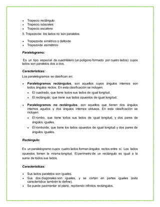  Trapecio rectángulo
 Trapecio isósceles
 Trapecio escaleno
3. Trapezoide: los lados no son paralelos.
 Trapezoide simétrico o deltoide
 Trapezoide asimétrico
Paralelogramo:
Es un tipo especial de cuadrilátero (un polígono formado por cuatro lados) cuyos
lados son paralelos dos a dos.
Características:
Los paralelogramos se clasifican en:
 Paralelogramos rectángulos, son aquellos cuyos ángulos internos son
todos ángulos rectos. En esta clasificación se incluyen:
 El cuadrado, que tiene todos sus lados de igual longitud.
 El rectángulo, que tiene sus lados opuestos de igual longitud.
 Paralelogramos no rectángulos, son aquellos que tienen dos ángulos
internos agudos y dos ángulos internos obtusos. En esta clasificación se
incluyen:
 El rombo, que tiene todos sus lados de igual longitud, y dos pares de
ángulos iguales.
 El romboide, que tiene los lados opuestos de igual longitud y dos pares de
ángulos iguales.
Rectángulo:
Es un paralelogramo cuyos cuatro lados forman ángulos rectos entre sí. Los lados
opuestos tienen la misma longitud. El perímetro de un rectángulo es igual a la
suma de todos sus lados.
Características:
 Sus lados paralelos son iguales.
 Sus dos diagonales son iguales, y se cortan en partes iguales (esta
característica también lo define).
 Se puede pavimentar el plano, repitiendo infinitos rectángulos.
 