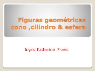 Figuras geométricas
cono ,cilindro & esfera
Ingrid Katherine Flores
 