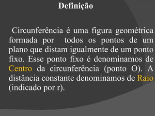 Definição  Circunferência é uma figura geométrica formada por  todos os pontos de um plano que distam igualmente de um ponto fixo. Esse ponto fixo é denominamos de  Centro  da circunferência (ponto O). A distância constante denominamos de  Raio  (indicado por r). 