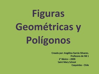 Figuras Geométricas y Polígonos Creado por: Angélica García Olivares. Profesora de NB 1 2° Básico – 2009  Saint Mary School  Coquimbo - Chile 