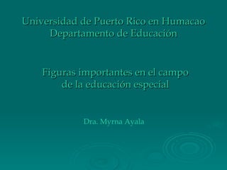 Universidad de Puerto Rico en Humacao Departamento de Educación Figuras importantes en el campo de la educación especial Dra. Myrna Ayala 