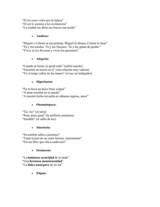 “El río corre veloz por la ladera”
“El sol le sonreía a los aventureros”
“La ciudad me abría sus brazos esa noche”
 Anáfora:
“Miguel y Celeste se encuentran, Miguel la abraza, Celeste lo besa”
“Tú y tus miedos. Tú y tus fracasos. Tú y tus ganas de perder.”
“Vivos se los llevaron y vivos los queremos”
 Alegoría:
“Cuando te fuiste, lo perdí todo” (sufrió mucho)
“Encontré un tesoro en ti” (una relación muy valiosa)
“Yo sí tengo callos en las manos” (sí soy un trabajador)
 Hipérbaton:
“En tu boca un dulce beso colgué”
“A amar enseñar no se puede”
“A nuestro lecho envuelta en sábanas regresa, amor”
 Onomatopeya:
“Tic, toc” (el reloj)
“Pum, pum, pum” (la artillería antiaérea)
“Suishhh” (el sable de luz)
 Sinestesia:
“Su nombre sabía a jazmines”
“Tenía la piel de un color furioso, intermitente”
“Era un libro que olía a cadáveres”
 Oxímoron:
“La luminosa oscuridad de la tarde”
“Una hermosa monstruosidad”
“La dulce amargura de mi ser”
 Elipsis:
 