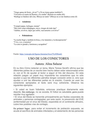 “Tengo ganas de llorar, ¿tú no?” (¿Tú no tienes ganas también?)
“Volvimos al cuarto de Ramón y no estaba” (Ramón no estaba allí)
“Rodrigo es fanático del cine, Mireya no tanto” (Mireya no es tan fanática como él)
 Asíndeton:
“Compró papas, lechugas, tomate”
“Del cielo caían relámpagos, nieve, riesgos de todo tipo”
“Adobar, revolver, dejar que enfríe, nuevamente a revolver”
 Polisíndeton:
“La noche llegó y también la brisa, y los lamentos y la desesperación”
“Y tú, y yo, y nosotros”
“La casa es grande y luminosa y acogedora”
Fuente: https://concepto.de/figuras-literarias/#ixzz7YyFDIomG
USO DE LOS CONECTORES
Autora: Alina Salazar
En su libro Cómo redactar un tema, Maria Teresa Serafín afirma que las
diferentes partes de un escrito bien hecho deben estar relacionadas entre
sí, con el fin de ayudar al lector a seguir el hilo del discurso. En esta
relación juegan un papel muy importante los conectores que no sólo
ayudan a que los diferentes párrafos tengan conexión entre sí, sino que
ayudan a unir las diferentes partes en la oración. Cuando se usan los
conectores apropiados el texto será muy coherente. Observa los
siguientes ejemplos:
• Si usted es buen futbolista, entonces practique diariamente este
deporte. Sin embargo, no se exceda. El fútbol es saludable, pero puede
resultar muy agotador.
• El virus del Ébola se transmite principalmente por fluidos corporales de
animales y personas contagiadas; por esta razón, la prevención del EVE
(enfermedad por el virus del Ébola), expandida en el continente africano,
cubre tres posibles vías de contagio.
En primer lugar, para evitar el incremento de población expuesta, se
acude al sacrificio de animales infectados y el aislamiento de las personas
 