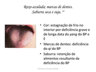Roxo-azulada; marcas de dentes.
    Saburra seca e suja. 14


           • Cor: estagnação de frio no
             interior por deficiência grave e
             de longa data do yang do BP e
             E
           • Marcas de dentes: deficiência
             do qi do BP
           • Saburra: retenção de
             alimentos resultante da
             deficiência do BP
        Profª Karen Fernandes Andrade
 