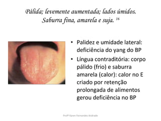 Pálida; levemente aumentada; lados úmidos.
      Saburra fina, amarela e suja. 16


                    • Palidez e umidade lateral:
                      deficiência do yang do BP
                    • Língua contraditória: corpo
                      pálido (frio) e saburra
                      amarela (calor): calor no E
                      criado por retenção
                      prolongada de alimentos
                      gerou deficiência no BP

              Profª Karen Fernandes Andrade
 