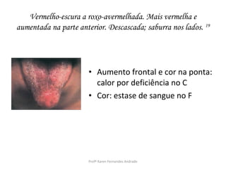 Vermelho-escura a roxo-avermelhada. Mais vermelha e
aumentada na parte anterior. Descascada; saburra nos lados. 19




                       • Aumento frontal e cor na ponta:
                         calor por deficiência no C
                       • Cor: estase de sangue no F




                       Profª Karen Fernandes Andrade
 