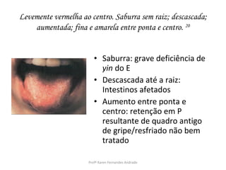 Levemente vermelha ao centro. Saburra sem raiz; descascada;
    aumentada; fina e amarela entre ponta e centro. 20


                        • Saburra: grave deficiência de
                          yin do E
                        • Descascada até a raiz:
                          Intestinos afetados
                        • Aumento entre ponta e
                          centro: retenção em P
                          resultante de quadro antigo
                          de gripe/resfriado não bem
                          tratado

                     Profª Karen Fernandes Andrade
 