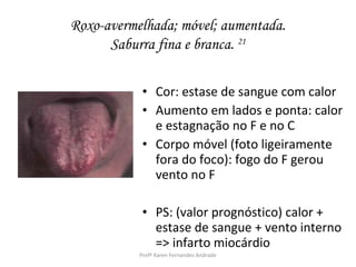 Roxo-avermelhada; móvel; aumentada.
      Saburra fina e branca. 21

            • Cor: estase de sangue com calor
            • Aumento em lados e ponta: calor
              e estagnação no F e no C
            • Corpo móvel (foto ligeiramente
              fora do foco): fogo do F gerou
              vento no F

            • PS: (valor prognóstico) calor +
              estase de sangue + vento interno
              => infarto miocárdio
           Profª Karen Fernandes Andrade
 