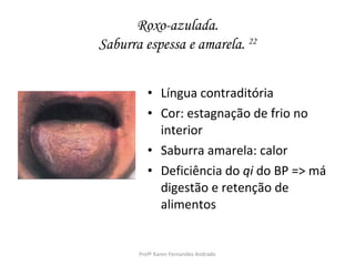 Roxo-azulada.
Saburra espessa e amarela. 22


          • Língua contraditória
          • Cor: estagnação de frio no
            interior
          • Saburra amarela: calor
          • Deficiência do qi do BP => má
            digestão e retenção de
            alimentos


       Profª Karen Fernandes Andrade
 